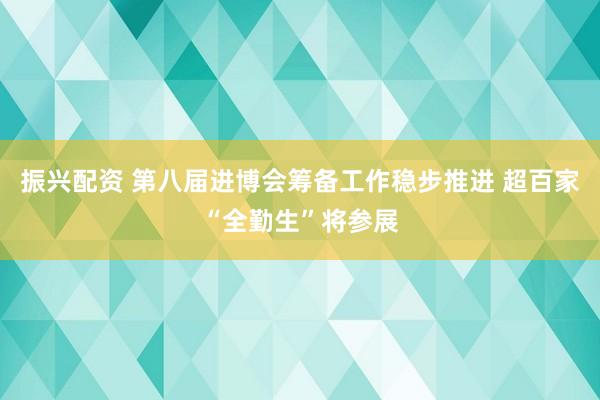 振兴配资 第八届进博会筹备工作稳步推进 超百家“全勤生”将参展