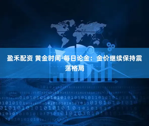 盈禾配资 黄金时间·每日论金：金价继续保持震荡格局