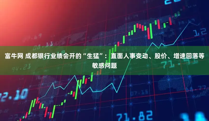 富牛网 成都银行业绩会开的“生猛”：直面人事变动、股价、增速回落等敏感问题