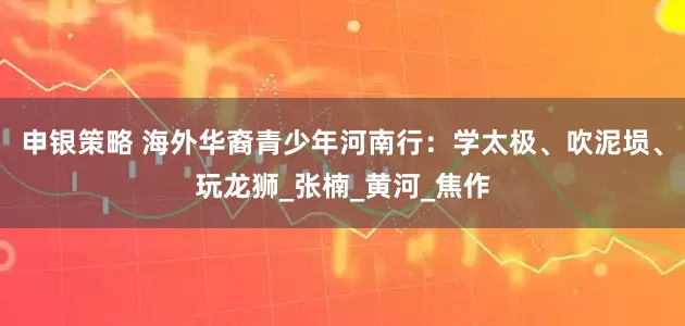 申银策略 海外华裔青少年河南行：学太极、吹泥埙、玩龙狮_张楠_黄河_焦作