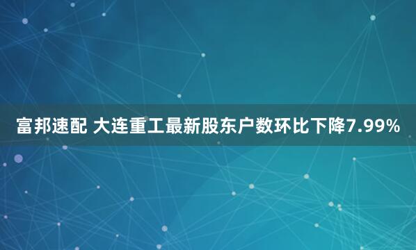 富邦速配 大连重工最新股东户数环比下降7.99%