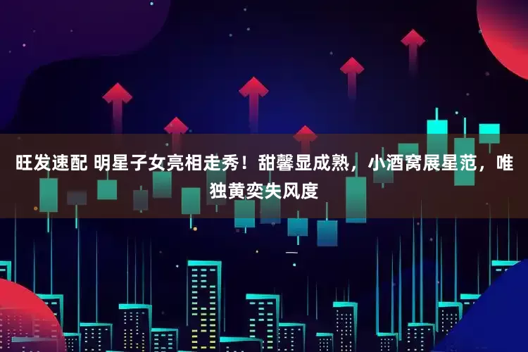旺发速配 明星子女亮相走秀！甜馨显成熟，小酒窝展星范，唯独黄奕失风度
