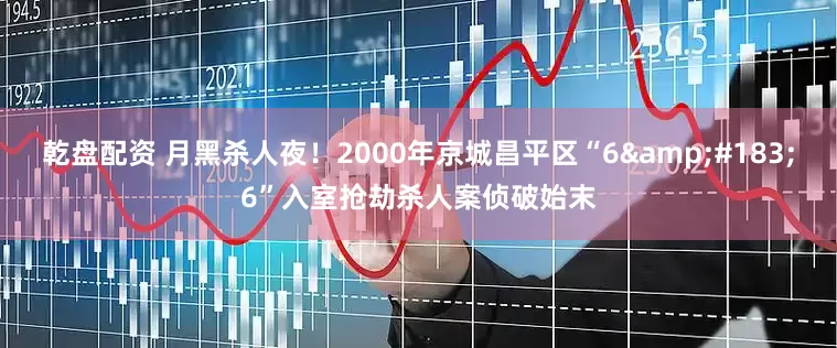 乾盘配资 月黑杀人夜！2000年京城昌平区“6&#183;6”入室抢劫杀人案侦破始末