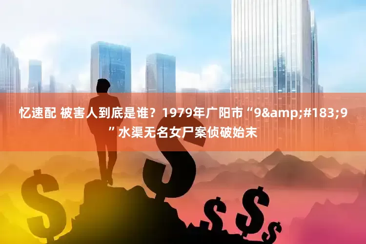 忆速配 被害人到底是谁？1979年广阳市“9&#183;9”水渠无名女尸案侦破始末