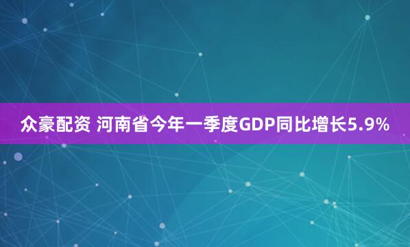 众豪配资 河南省今年一季度GDP同比增长5.9%
