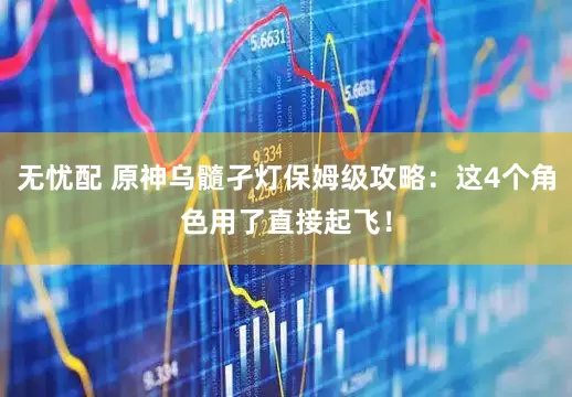 无忧配 原神乌髓孑灯保姆级攻略：这4个角色用了直接起飞！