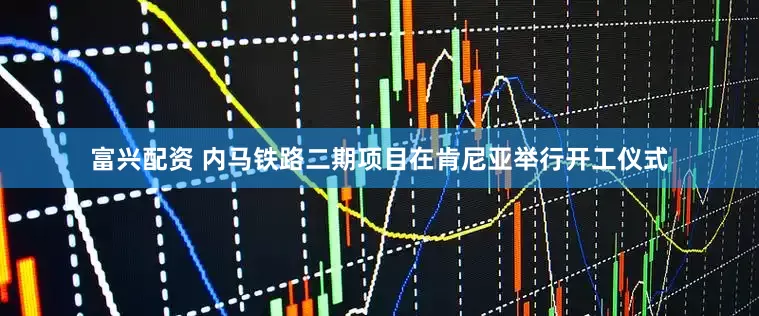 富兴配资 内马铁路二期项目在肯尼亚举行开工仪式