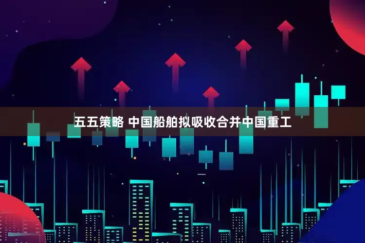 五五策略 中国船舶拟吸收合并中国重工