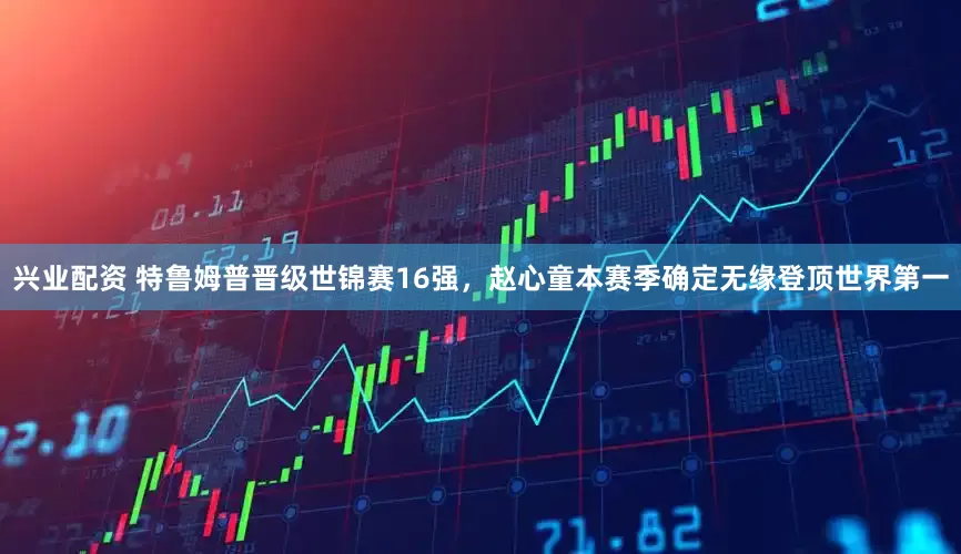 兴业配资 特鲁姆普晋级世锦赛16强，赵心童本赛季确定无缘登顶世界第一