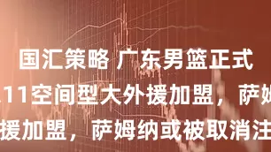 国汇策略 广东男篮正式官宣，2米11空间型大外援加盟，萨姆纳或被取消注册